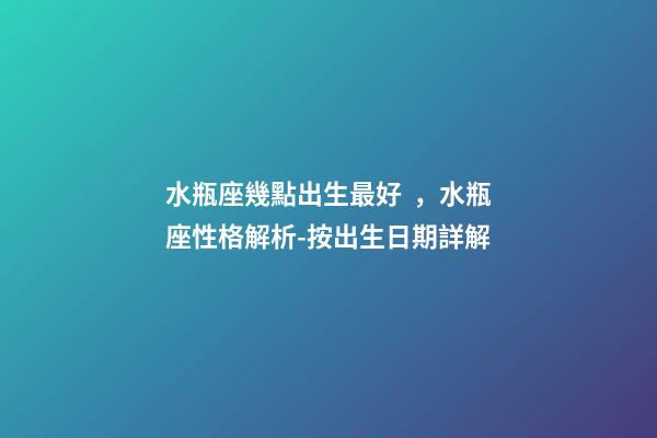 水瓶座幾點出生最好，水瓶座性格解析-按出生日期詳解